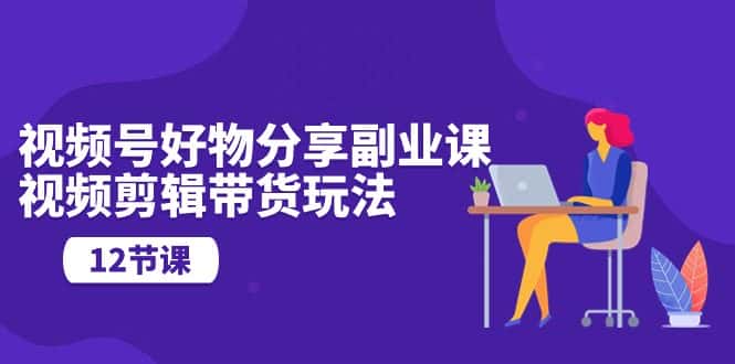 （10316期）视频号好物分享副业课，视频剪辑带货玩法（12节课）-优优云创网