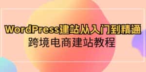 WordPress建站从入门到精通，跨境电商建站教程（60节课）-优优云创