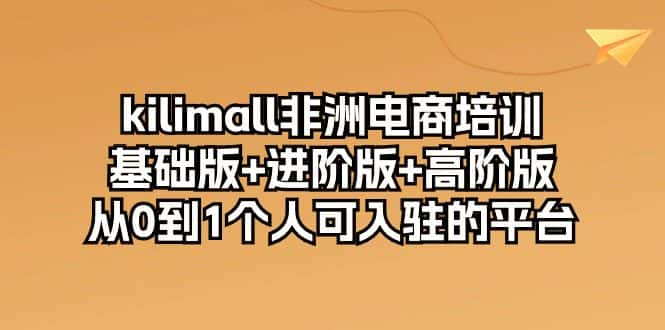kilimall非洲电商培训，基础版+进阶版+高阶版 从0-1个人可入驻的平台（12节）-优优云创网
