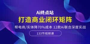 Ai终点站-打造商业闭环矩阵,帮电商/实体降70%成本,12款Ai联合深度实战-优优云创网