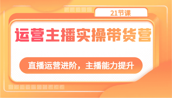 运营主播实操带货营：直播运营进阶，主播能力提升（21节课）-优优云创