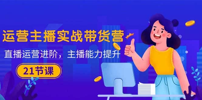 （10511期）运营主播·实战带货营：直播运营 进阶，主播 能力提升（21节课）-优优云创