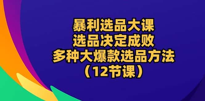 （10521期）暴利 选品大课：选品决定成败，教你多种大爆款选品方法（12节课）-优优云创