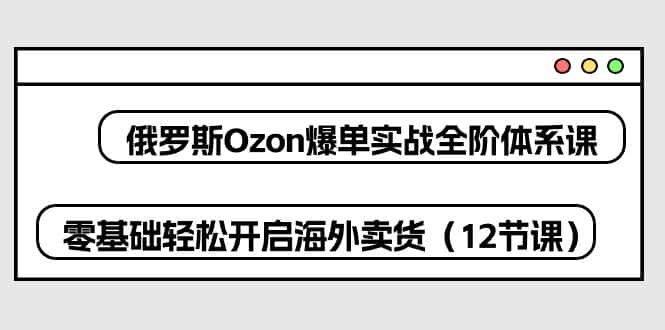 （10555期）俄罗斯 Ozon-爆单实战全阶体系课，零基础轻松开启海外卖货（12节课）-优优云创