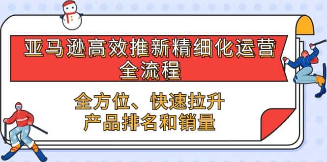 亚马逊高效推新精细化运营全流程，全方位、快速 拉升产品排名和销量-优优云创