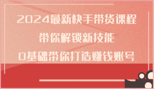 2024最新快手带货课程，带你解锁新技能，0基础带你打造赚钱账号-优优云创