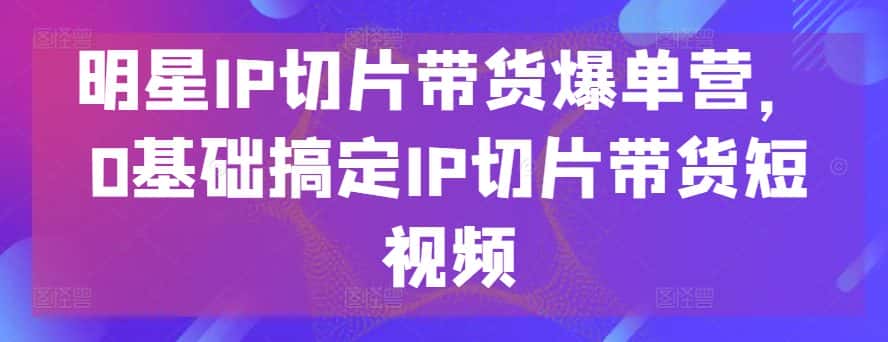 明星IP切片带货爆单营，0基础搞定IP切片带货短视频-优优云创