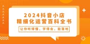 2024抖音小店精细化运营百科全书：让你听得懂，学得会，能落地（34节课）-副业吧