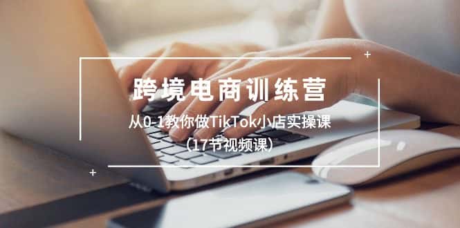 （10946期）跨境电商训练营：从0-1教你做TikTok小店实操课（17节视频课）-优优云创