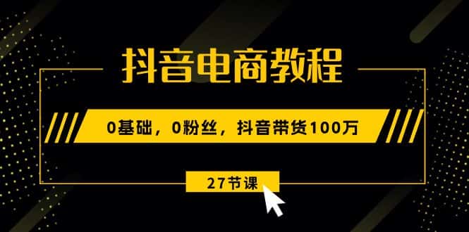 （10949期）抖音电商教程：0基础，0粉丝，抖音带货100万（27节视频课）-优优云创