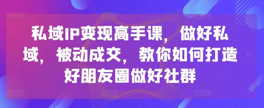 私域IP变现高手课，做好私域，被动成交，教你如何打造好朋友圈做好社群-优优云创
