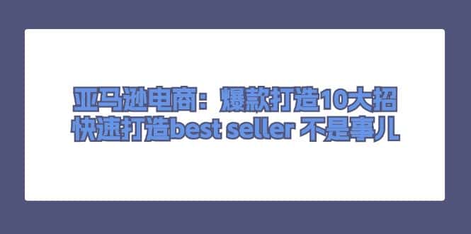 （11431期）亚马逊电商：爆款打造10大招，快速打造best seller 不是事儿-优优云创