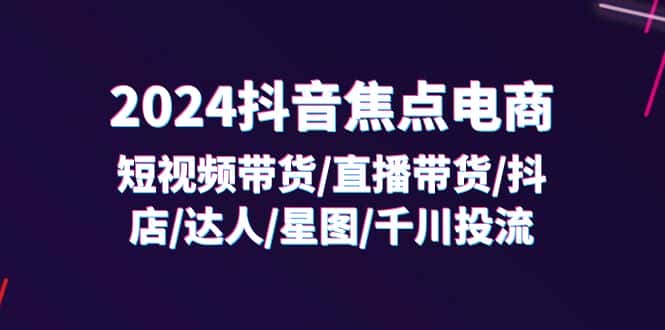 （11794期）2024抖音-焦点电商：短视频带货/直播带货/抖店/达人/星图/千川投流/32节课-优优云创