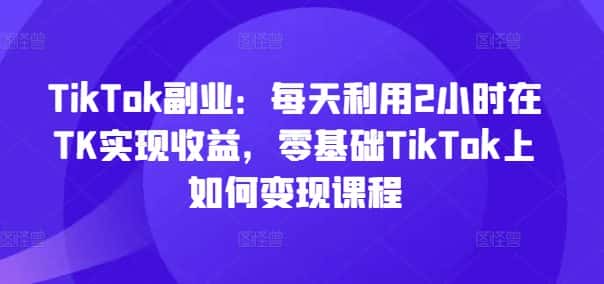 TikTok副业：每天利用2小时在TK实现收益，零基础TikTok上如何变现课程-副业吧