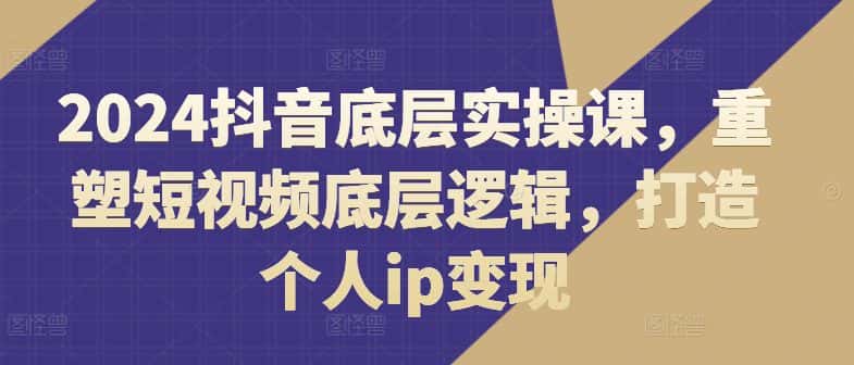 2024抖音底层实操课，​重塑短视频底层逻辑，打造个人ip变现-优优云创