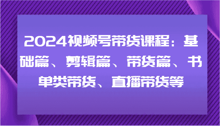 2024视频号带货课程：基础篇、剪辑篇、带货篇、书单类带货、直播带货等-优优云创