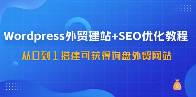 WordPress外贸建站+SEO优化教程，从0到1搭建可获得询盘外贸网站（57节课）-副业吧
