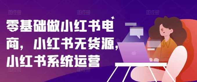 零基础做小红书电商,小红书无货源,小红书系统运营-优优云创网