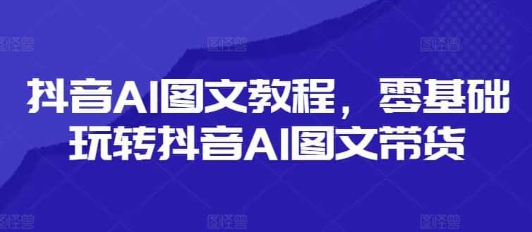 抖音AI图文教程，零基础玩转抖音AI图文带货-优优云创网