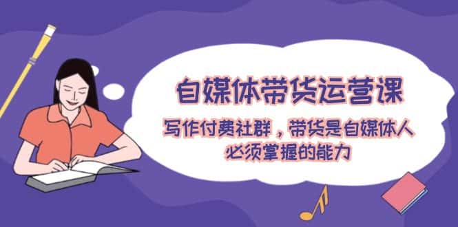 自媒体带货运营课：写作付费社群，带货是自媒体人必须掌握的能力-优优云创