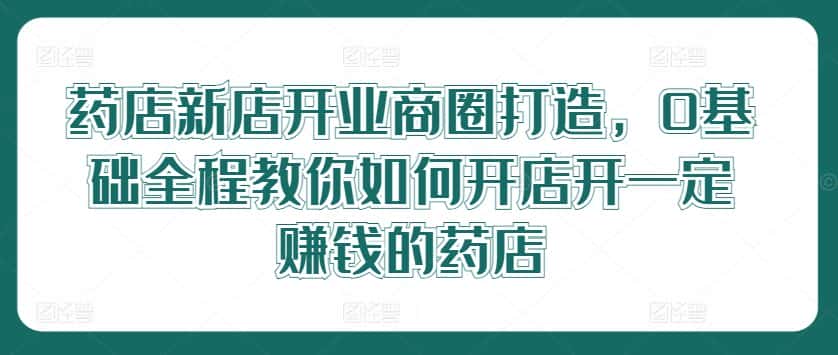 药店新店开业商圈打造，0基础全程教你如何开店开一定赚钱的药店-优优云创