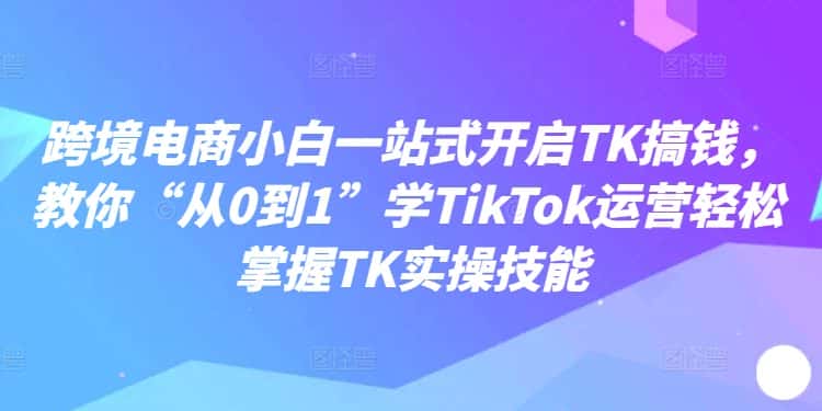 跨境电商小白一站式开启TK搞钱，教你“从0到1”学TikTok运营轻松掌握TK实操技能-优优云创