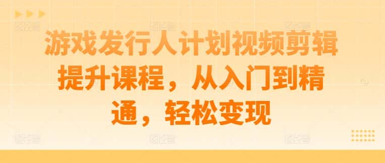 游戏发行人计划视频剪辑提升课程，从入门到精通，轻松变现-优优云创