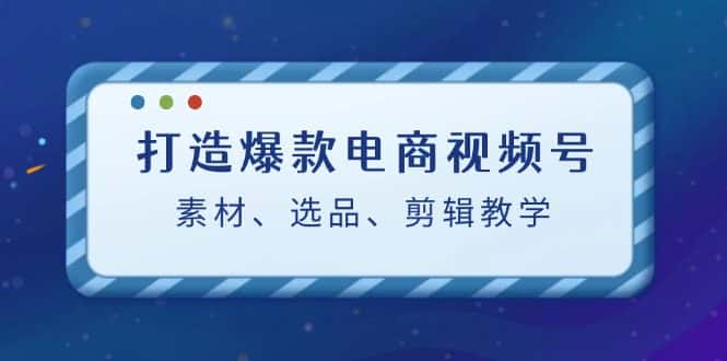 （12596期）打造爆款电商视频号：素材、选品、剪辑教程（附工具）-优优云创