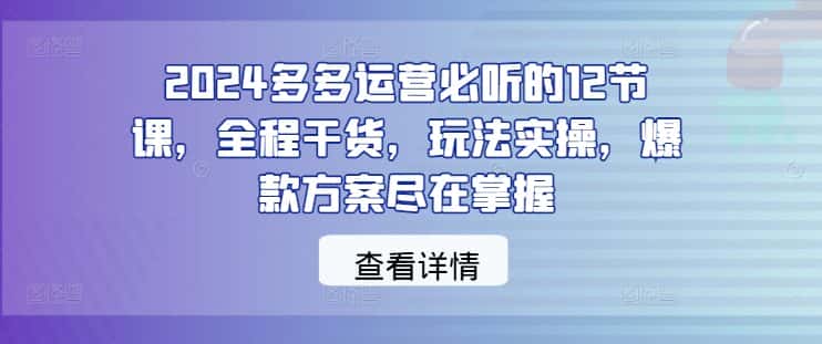 2024多多运营必听的12节课，全程干货，玩法实操，爆款方案尽在掌握-优优云创