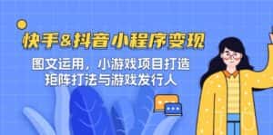 快手&抖音-小程序变现 图文运用/小游戏项目打造/矩阵打法与游戏发行人-副业吧