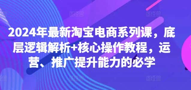 2024年最新淘宝电商系列课，底层逻辑解析+核心操作教程，运营、推广提升能力的必学-优优云创