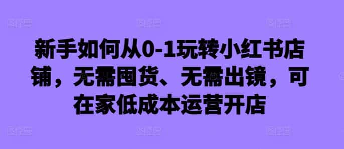 新手如何从0-1玩转小红书店铺，无需囤货、无需出镜，可在家低成本运营开店-优优云创