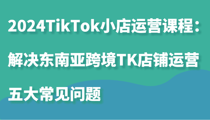 2024TikTok小店运营课程：解决东南亚跨境TK店铺运营五大常见问题-副业吧