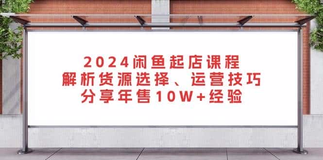 2024闲鱼起店课程：解析货源选择、运营技巧，分享年售10W+经验-优优云创