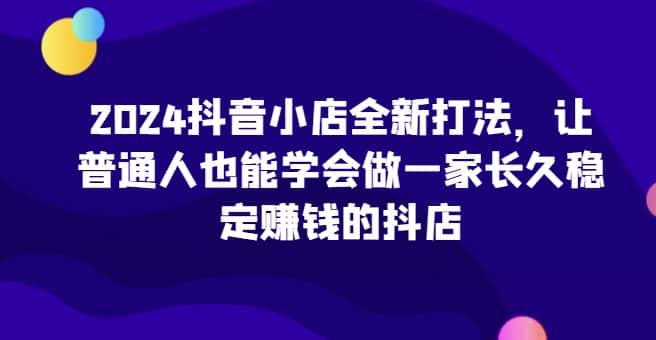 2024抖音小店全新打法，让普通人也能学会做一家长久稳定赚钱的抖店（更新）-副业吧