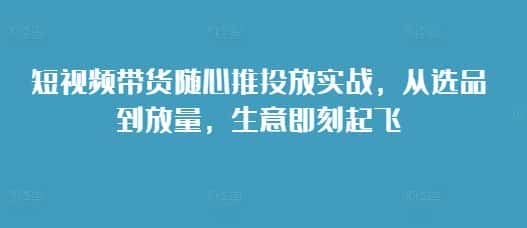 短视频带货随心推投放实战，从选品到放量，生意即刻起飞-优优云创