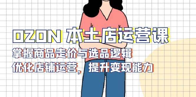 OZON本土店运营课，掌握商品走价与选品逻辑，优化店铺运营，提升变现能力-优优云创