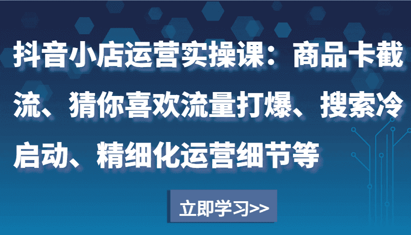 抖音小店运营实操课：商品卡截流、猜你喜欢流量打爆、搜索冷启动、精细化运营细节等-副业吧