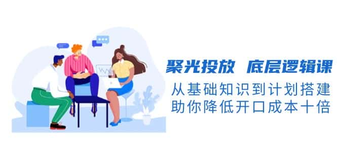 （13844期）聚光投放 底层逻辑课，从基础知识到计划搭建，助你降低开口成本十倍-优优云创