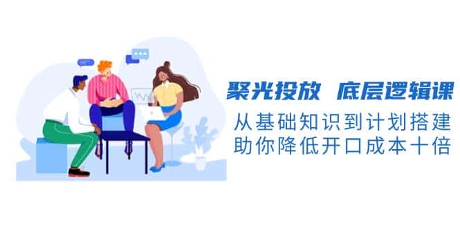 聚光投放底层逻辑课，从基础知识到计划搭建，助你降低开口成本十倍-优优云创
