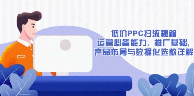 低价PPC扫流秘籍：运营必备能力, 推广基础, 产品布局与数据化选款详解-优优云创