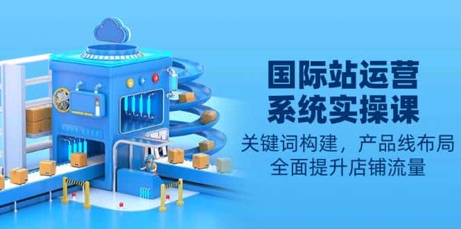 国际站运营系统实操课：关键词构建，产品线布局，全面提升店铺流量-副业吧