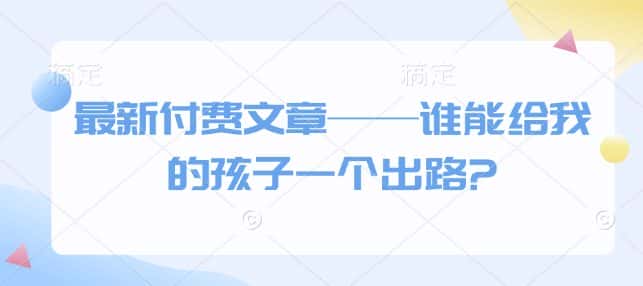 最新付费文章——谁能给我的孩子一个出路?-副业吧