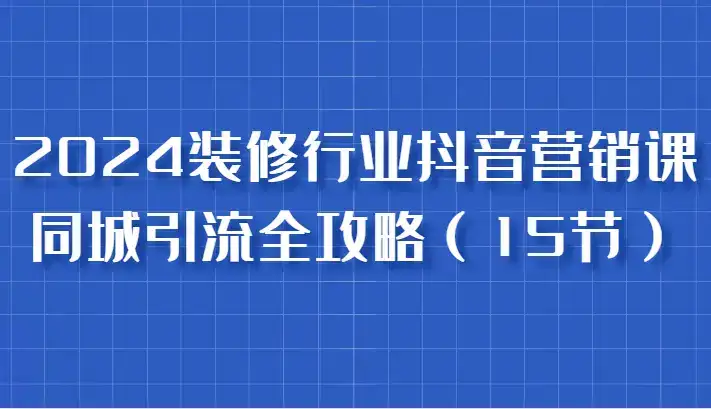2024装修行业抖音营销课，同城引流全攻略，跟实战家学获客，成为数据驱动的营销专家-优优云创