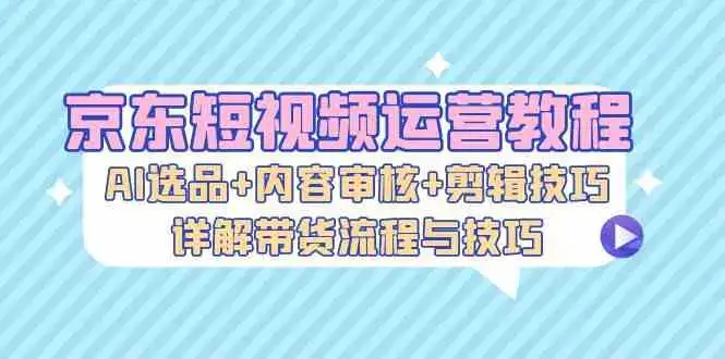 京东短视频运营教程：AI选品+内容审核+剪辑技巧，详解带货流程与技巧-副业吧