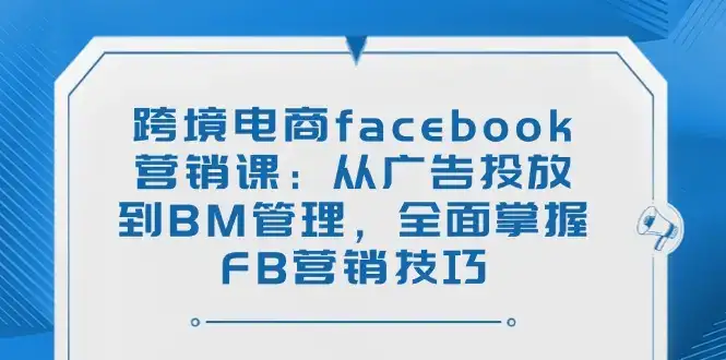 跨境电商facebook营销课：从广告投放到BM管理，全面掌握FB营销技巧-优优云创