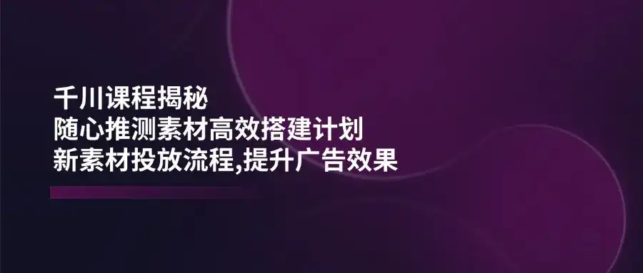 千川课程揭秘：随心推测素材高效搭建计划,新素材投放流程,提升广告效果-优优云创网