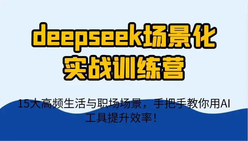 deepseek场景化实战训练营，15大高频生活与职场场景，手把手教你用AI工具提升效率！-优优云创