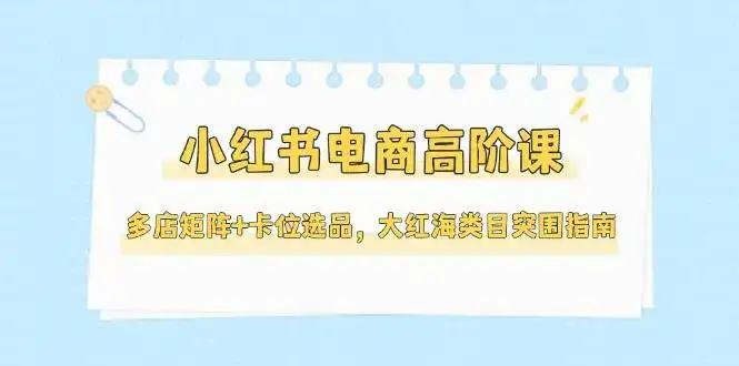 小红书电商高阶课，多店矩阵+卡位选品，大红海类目突围指南(更新5月)-副业吧