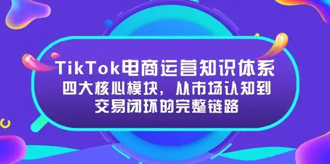 TikTok电商运营知识体系:四大核心模块,从市场认知到交易闭环的完整链路-副业吧